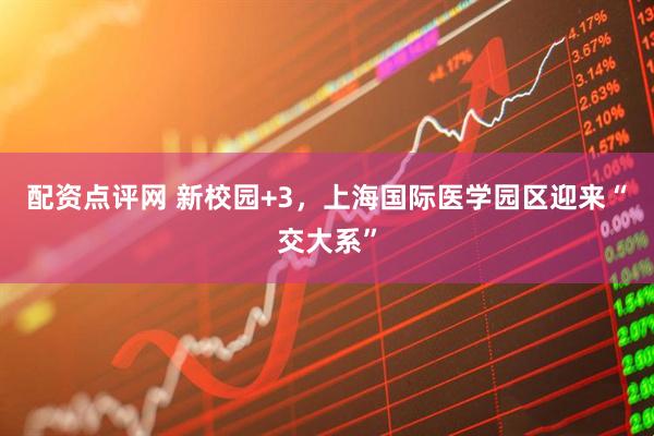 配资点评网 新校园+3，上海国际医学园区迎来“交大系”