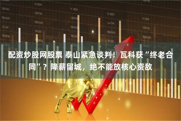 配资炒股网股票 泰山紧急谈判！瓦科获“终老合同”？降薪留城，绝不能放核心资敌