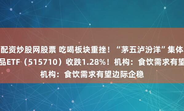 配资炒股网股票 吃喝板块重挫！“茅五泸汾洋”集体回调，食品ETF（515710）收跌1.28%！机构：食饮需求有望边际企稳