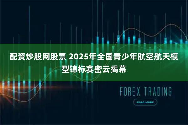 配资炒股网股票 2025年全国青少年航空航天模型锦标赛密云揭幕