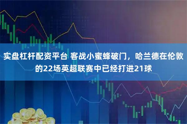 实盘杠杆配资平台 客战小蜜蜂破门，哈兰德在伦敦的22场英超联赛中已经打进21球