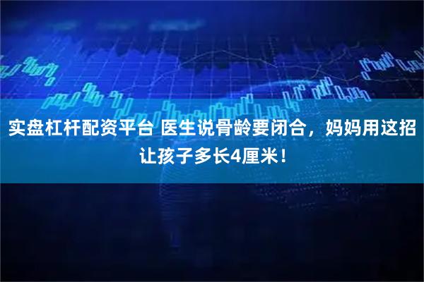 实盘杠杆配资平台 医生说骨龄要闭合，妈妈用这招让孩子多长4厘米！