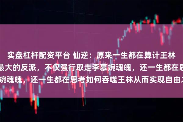 实盘杠杆配资平台 仙逆：原来一生都在算计王林的天运子才是仙逆当中最大的反派，不仅强行取走李慕婉魂魄，还一生都在思考如何吞噬王林从而实现自由之身？