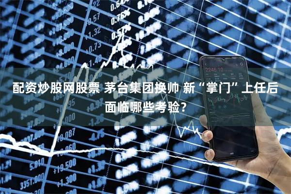 配资炒股网股票 茅台集团换帅 新“掌门”上任后面临哪些考验？