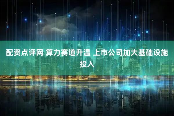 配资点评网 算力赛道升温 上市公司加大基础设施投入