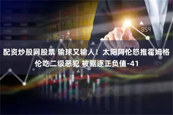 配资炒股网股票 输球又输人！太阳阿伦怒推霍姆格伦吃二级恶犯 被驱逐正负值-41