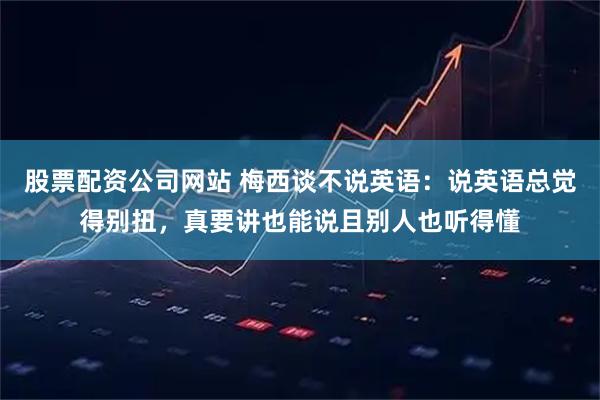 股票配资公司网站 梅西谈不说英语：说英语总觉得别扭，真要讲也能说且别人也听得懂