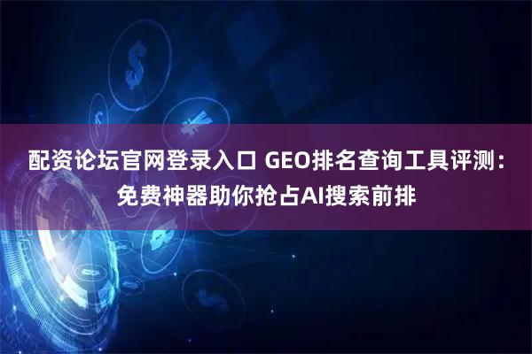 配资论坛官网登录入口 GEO排名查询工具评测：免费神器助你抢占AI搜索前排