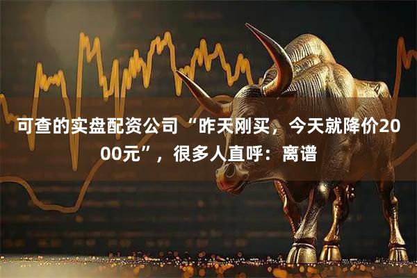 可查的实盘配资公司 “昨天刚买，今天就降价2000元”，很多人直呼：离谱
