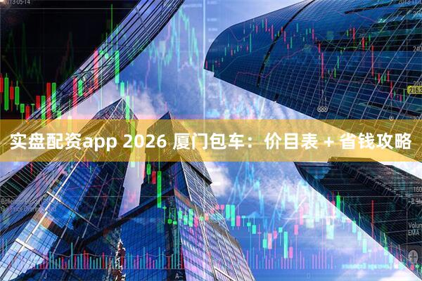 实盘配资app 2026 厦门包车：价目表 + 省钱攻略