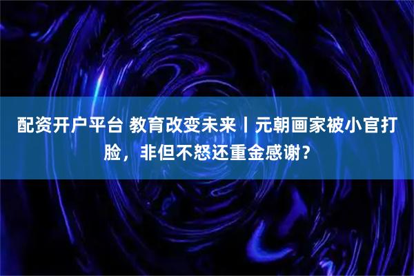 配资开户平台 教育改变未来丨元朝画家被小官打脸，非但不怒还重金感谢？