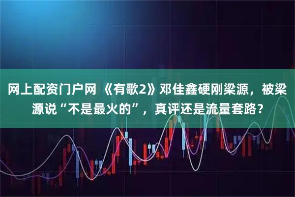 网上配资门户网 《有歌2》邓佳鑫硬刚梁源，被梁源说“不是最火的”，真评还是流量套路？
