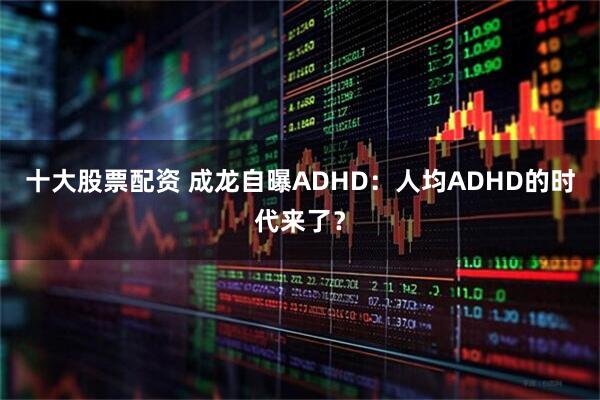十大股票配资 成龙自曝ADHD：人均ADHD的时代来了？