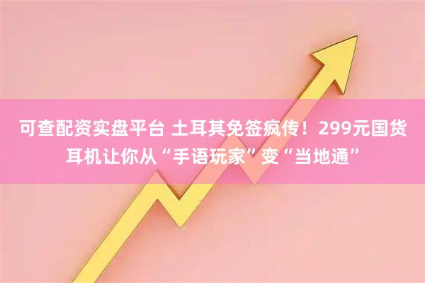 可查配资实盘平台 土耳其免签疯传！299元国货耳机让你从“手语玩家”变“当地通”
