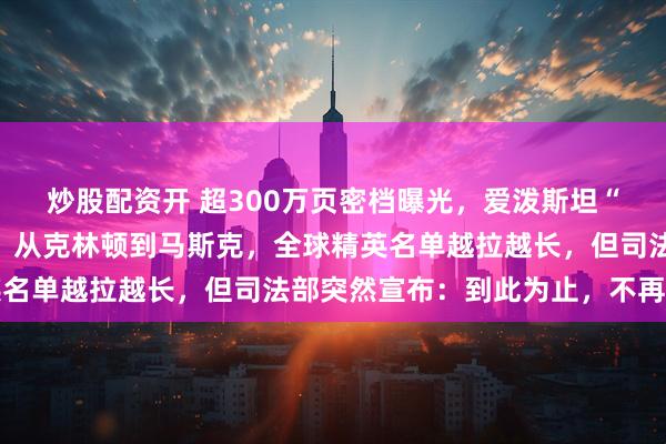 炒股配资开 超300万页密档曝光，爱泼斯坦“萝莉岛”视频震惊全网！从克林顿到马斯克，全球精英名单越拉越长，但司法部突然宣布：到此为止，不再查了