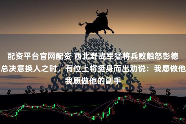 配资平台官网配资 西北野战军猛将兵败触怒彭德怀，彭总决意换人之时，有位上将挺身而出劝说：我愿做他的副手