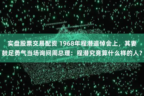 实盘股票交易配资 1968年程潜追悼会上，其妻鼓足勇气当场询问周总理：程潜究竟算什么样的人？