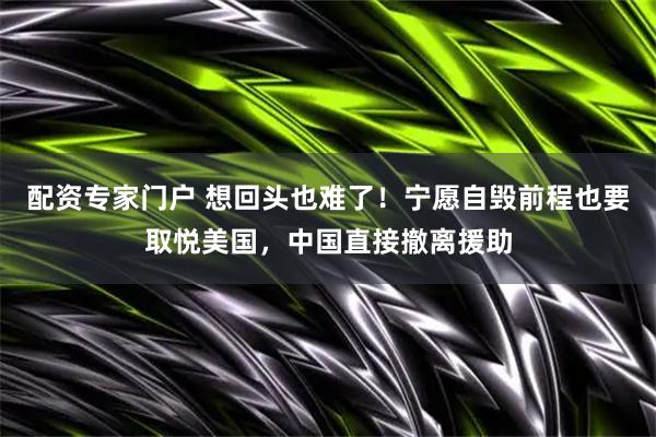 配资专家门户 想回头也难了！宁愿自毁前程也要取悦美国，中国直接撤离援助
