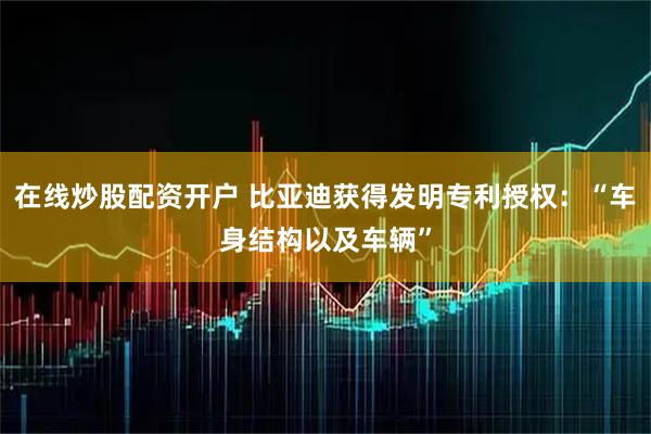 在线炒股配资开户 比亚迪获得发明专利授权:“车身结构以及车辆”