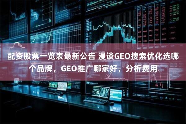 配资股票一览表最新公告 漫谈GEO搜索优化选哪个品牌，GEO推广哪家好，分析费用