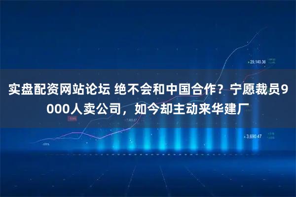 实盘配资网站论坛 绝不会和中国合作?宁愿裁员9000人卖公司,如今却主动来华建厂