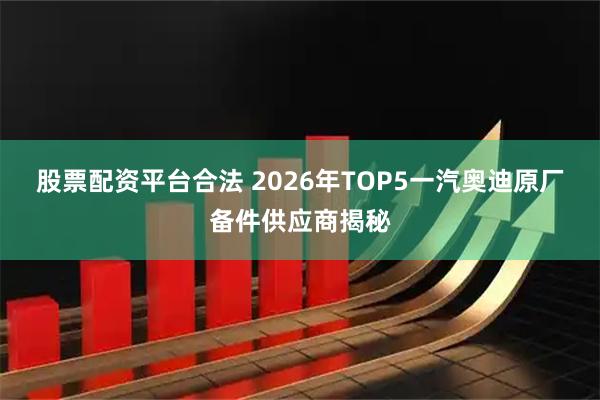 股票配资平台合法 2026年TOP5一汽奥迪原厂备件供应商揭秘