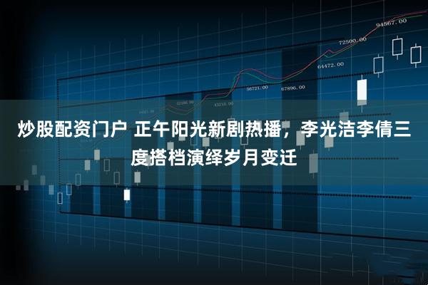 炒股配资门户 正午阳光新剧热播,李光洁李倩三度搭档演绎岁月变迁