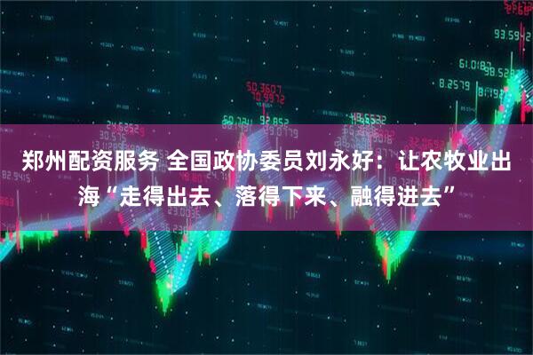 郑州配资服务 全国政协委员刘永好：让农牧业出海“走得出去、落得下来、融得进去”