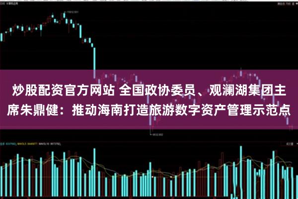 炒股配资官方网站 全国政协委员、观澜湖集团主席朱鼎健：推动海南打造旅游数字资产管理示范点