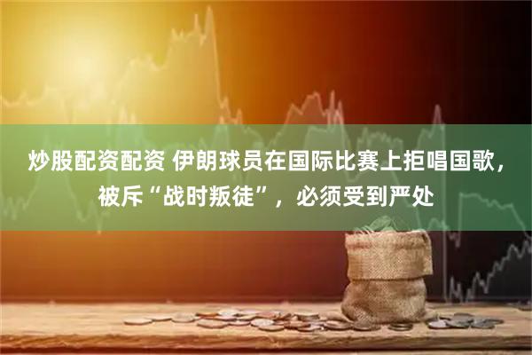 炒股配资配资 伊朗球员在国际比赛上拒唱国歌,被斥“战时叛徒”,必须受到严处