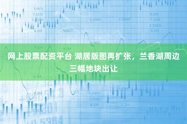 网上股票配资平台 湖居版图再扩张,兰香湖周边三幅地块出让