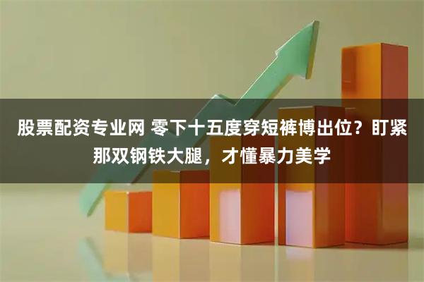 股票配资专业网 零下十五度穿短裤博出位？盯紧那双钢铁大腿，才懂暴力美学