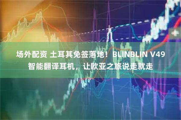 场外配资 土耳其免签落地！BLINBLIN V49智能翻译耳机，让欧亚之旅说走就走