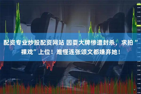 配资专业炒股配资网站 因耍大牌惨遭封杀,求拍“裸戏”上位!难怪连张颂文都嫌弃她!