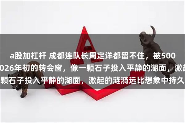 a股加杠杆 成都连队长周定洋都留不住，被500万顶薪挖走。这句话在2026年初的转会窗，像一颗石子投入平静的湖面，激起的涟漪远比想象中持久