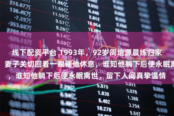 线下配资平台 1993年,92岁周培源晨练归家,对妻子深情说我爱你,妻子关切回看一眼催他休息,谁知他躺下后便永眠离世,留下人间真挚温情