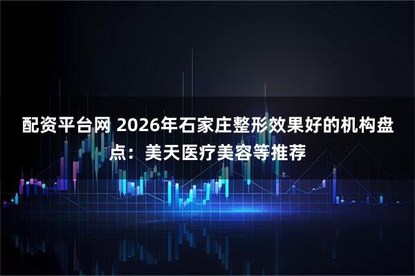 配资平台网 2026年石家庄整形效果好的机构盘点：美天医疗美容等推荐