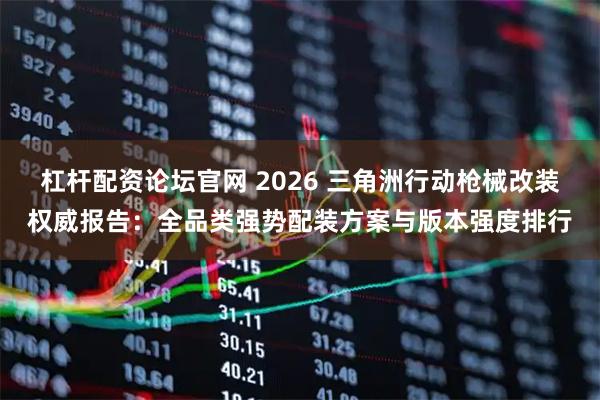 杠杆配资论坛官网 2026 三角洲行动枪械改装权威报告：全品类强势配装方案与版本强度排行