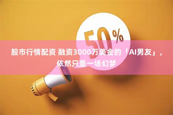 股市行情配资 融资3000万美金的「AI男友」，依然只是一场幻梦