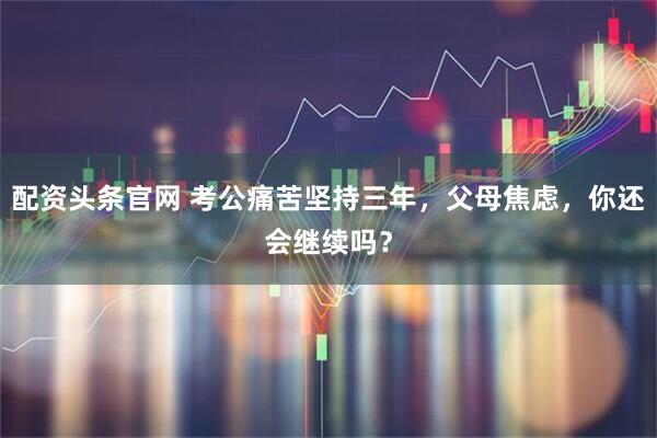 配资头条官网 考公痛苦坚持三年，父母焦虑，你还会继续吗？