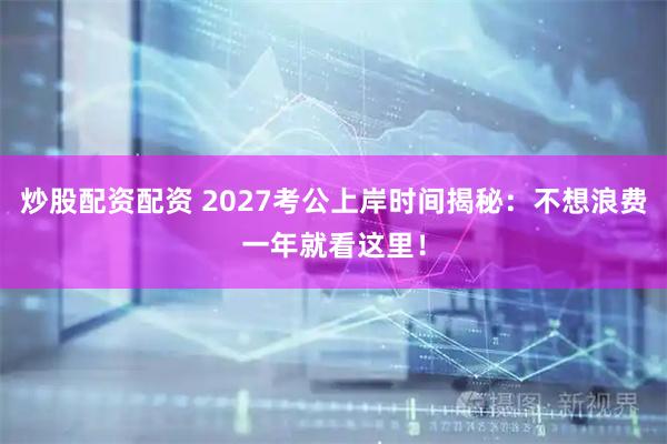 炒股配资配资 2027考公上岸时间揭秘：不想浪费一年就看这里！