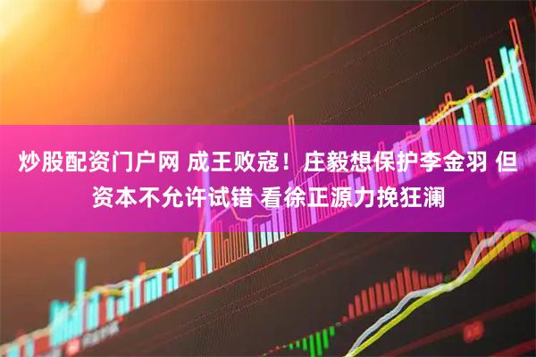 炒股配资门户网 成王败寇!庄毅想保护李金羽 但资本不允许试错 看徐正源力挽狂澜