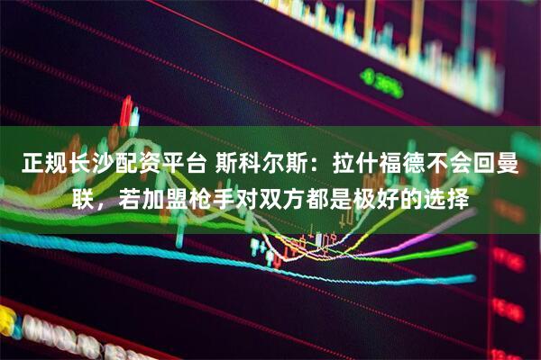正规长沙配资平台 斯科尔斯:拉什福德不会回曼联,若加盟枪手对双方都是极好的选择