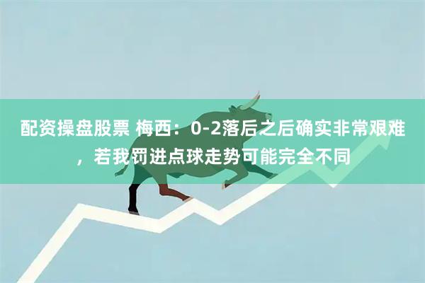 配资操盘股票 梅西:0-2落后之后确实非常艰难,若我罚进点球走势可能完全不同