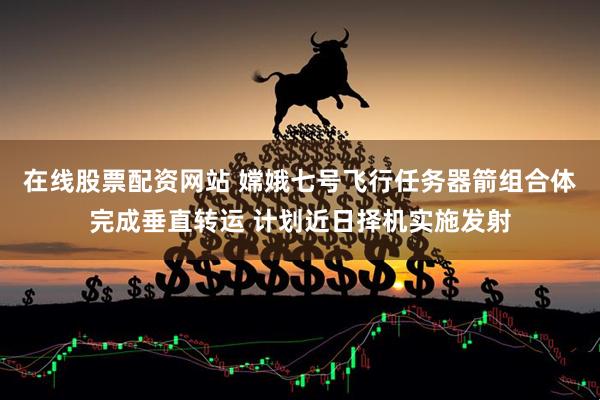 在线股票配资网站 嫦娥七号飞行任务器箭组合体完成垂直转运 计划近日择机实施发射